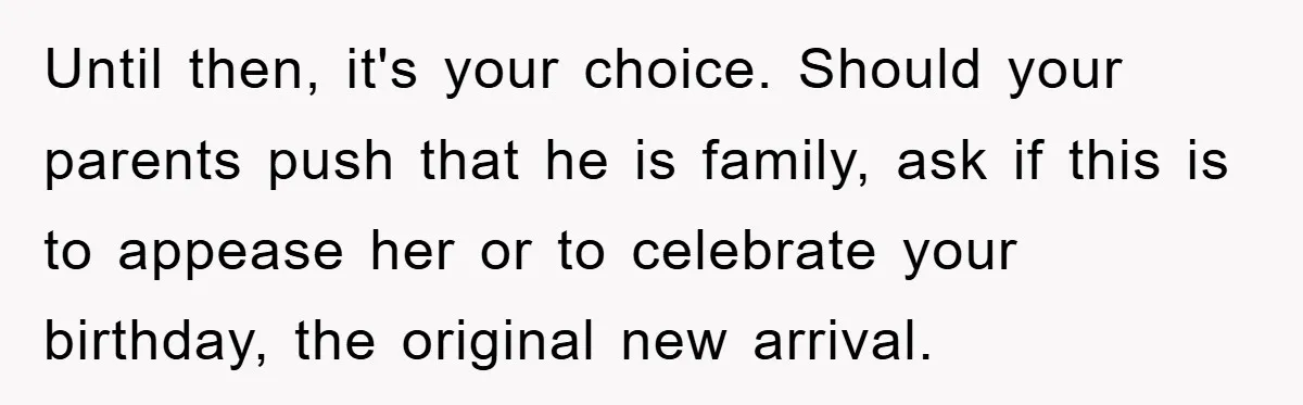 Until then, it's your choice. Should your parents push that he is family, ask if this is to appease her or to celebrate your birthday, the original new arrival.