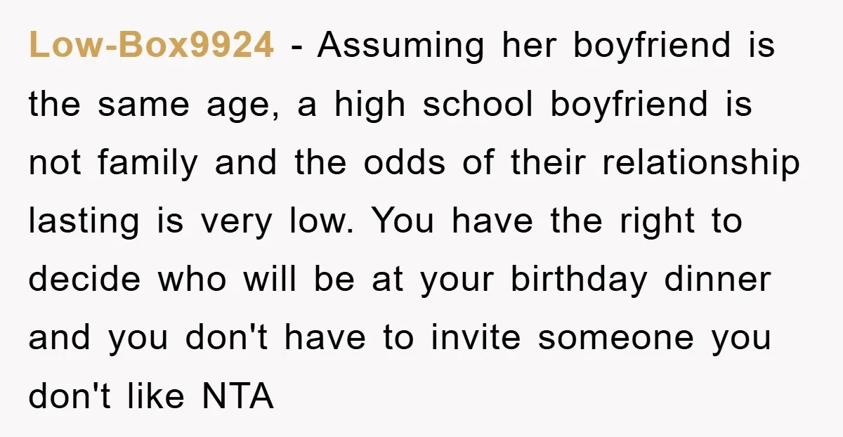 Low-Box9924 − Assuming her boyfriend is the same age, a high school boyfriend is not family and the odds of their relationship lasting is very low. You have the right...