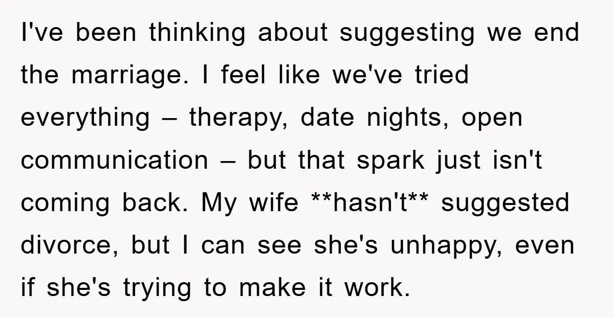 I've been thinking about suggesting we end the marriage. I feel like we've tried everything – therapy, date nights, open communication – but that spark just isn't coming back. My...