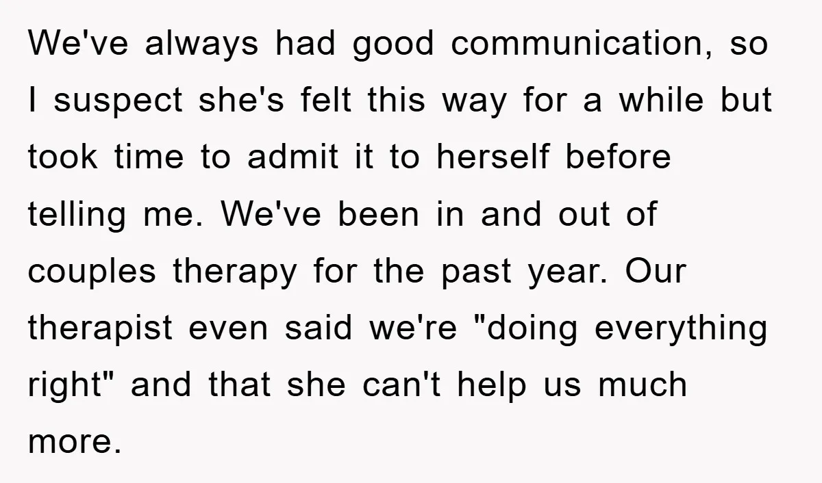 We've always had good communication, so I suspect she's felt this way for a while but took time to admit it to herself before telling me. We've been in and...