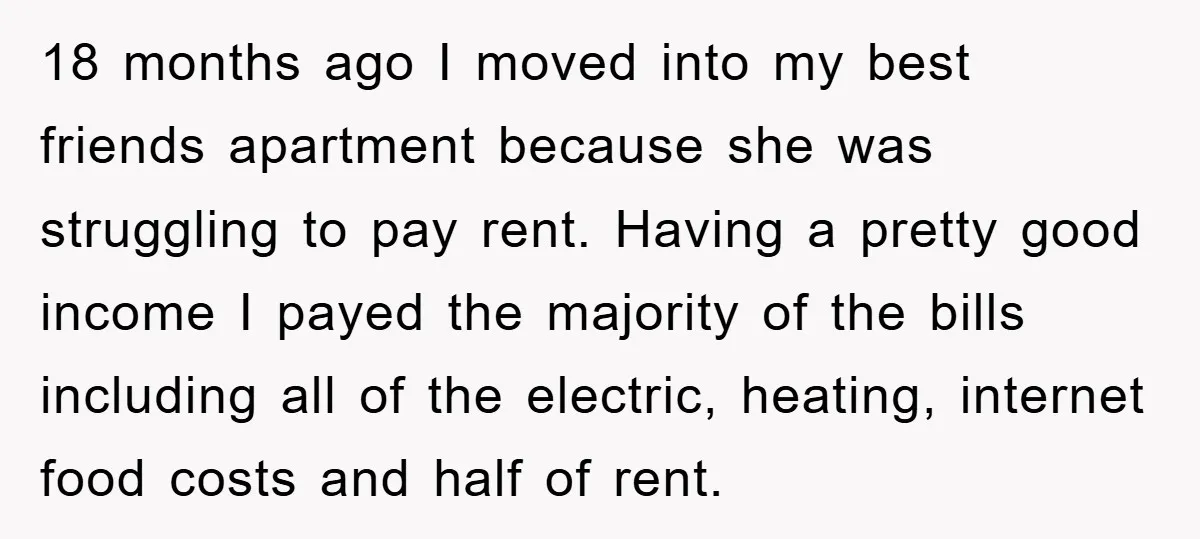 18 months ago I moved into my best friends apartment because she was struggling to pay rent. Having a pretty good income I payed the majority of the bills including...