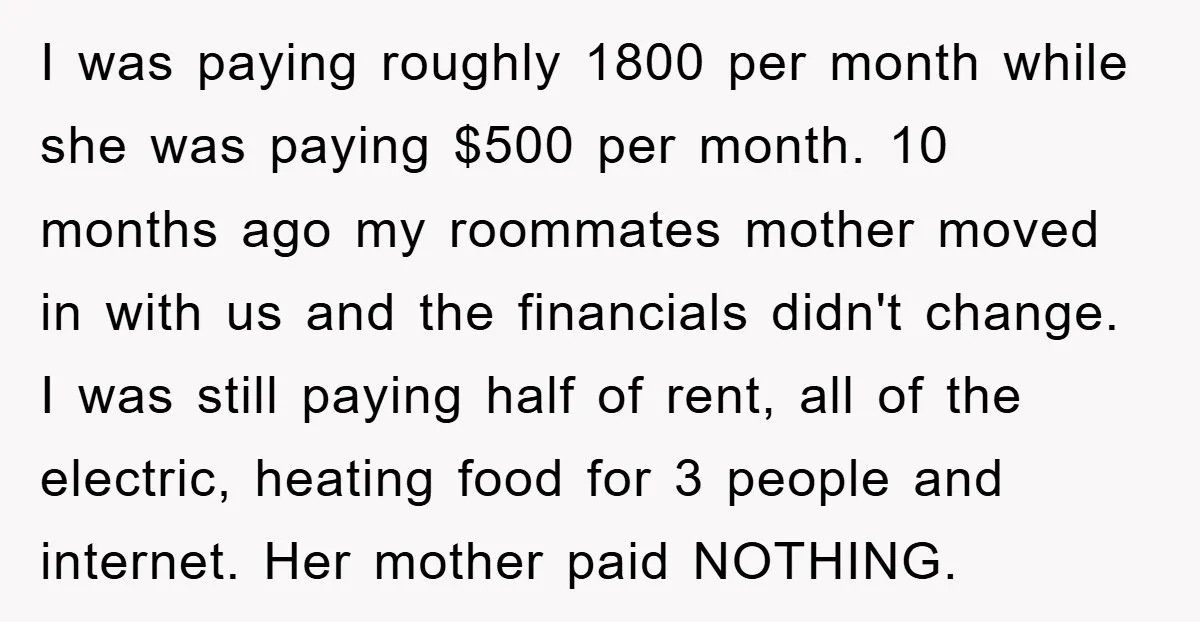 I was paying roughly 1800 per month while she was paying $500 per month. 10 months ago my roommates mother moved in with us and the financials didn't change. I...