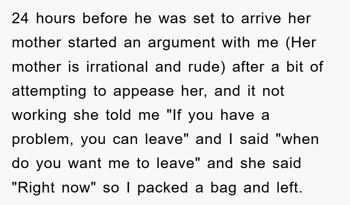 24 hours before he was set to arrive her mother started an argument with me (Her mother is irrational and rude) after a bit of attempting to appease her, and...