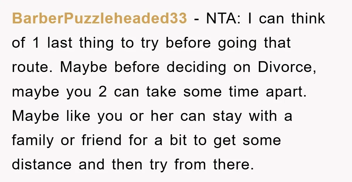 BarberPuzzleheaded33 − NTA: I can think of 1 last thing to try before going that route. Maybe before deciding on Divorce, maybe you 2 can take some time apart. Maybe...