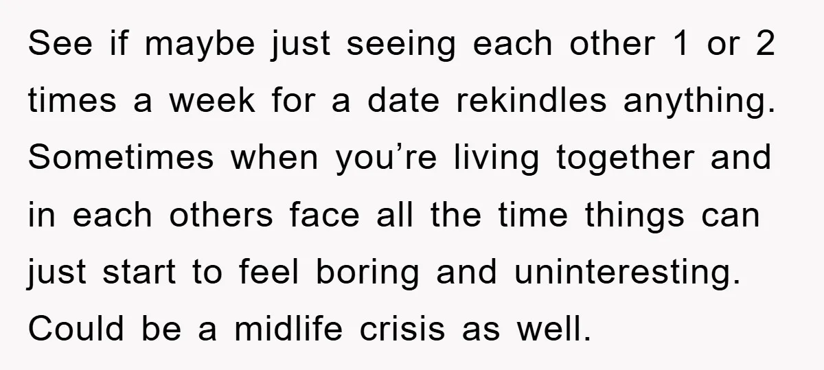 See if maybe just seeing each other 1 or 2 times a week for a date rekindles anything. Sometimes when you’re living together and in each others face all the...
