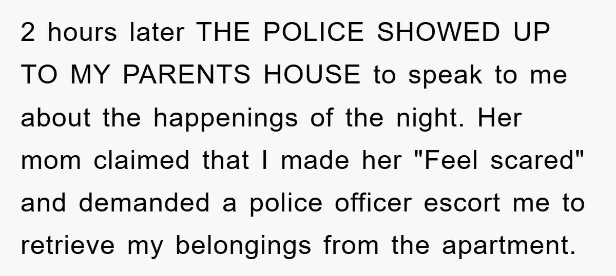 2 hours later THE POLICE SHOWED UP TO MY PARENTS HOUSE to speak to me about the happenings of the night. Her mom claimed that I made her "Feel scared"...