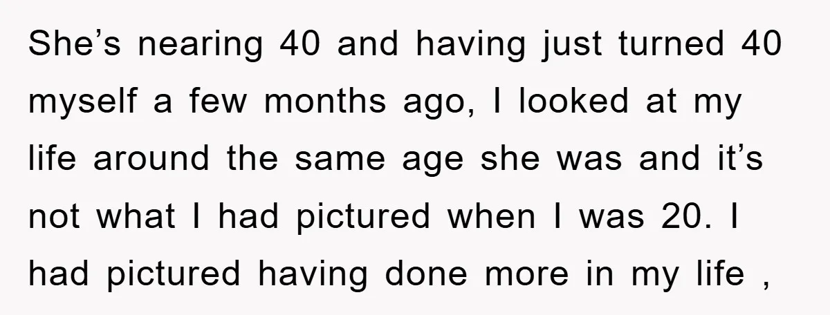 She’s nearing 40 and having just turned 40 myself a few months ago, I looked at my life around the same age she was and it’s not what I had...