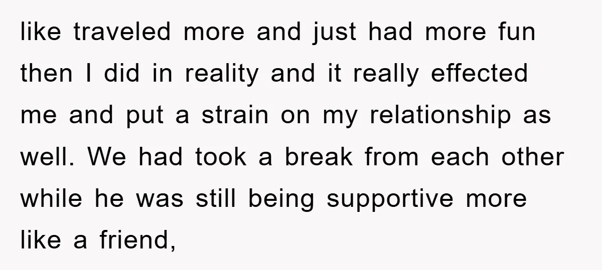 like traveled more and just had more fun then I did in reality and it really effected me and put a strain on my relationship as well. We had took...