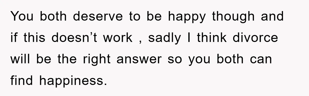 You both deserve to be happy though and if this doesn’t work , sadly I think divorce will be the right answer so you both can find happiness.