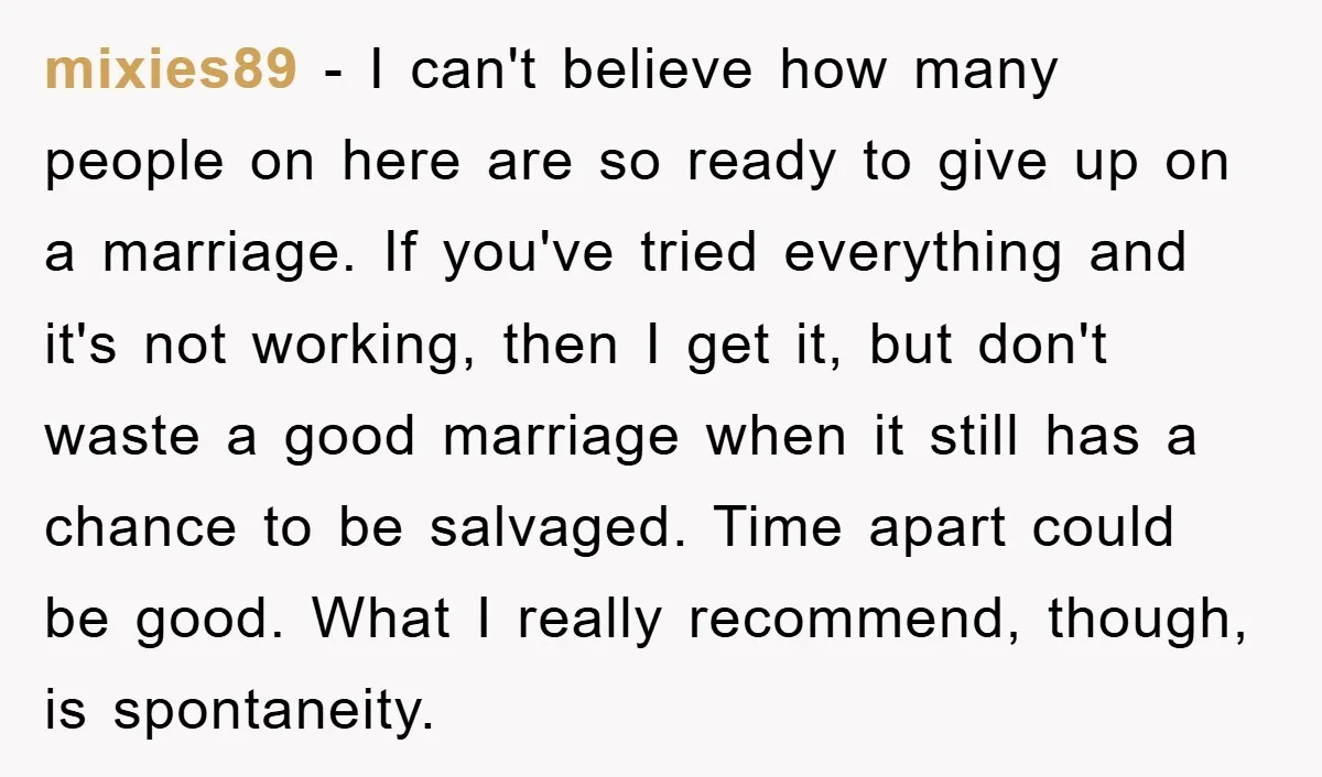 mixies89 − I can't believe how many people on here are so ready to give up on a marriage. If you've tried everything and it's not working, then I get...