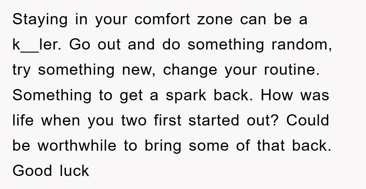 Staying in your comfort zone can be a k__ler. Go out and do something random, try something new, change your routine. Something to get a spark back. How was life...
