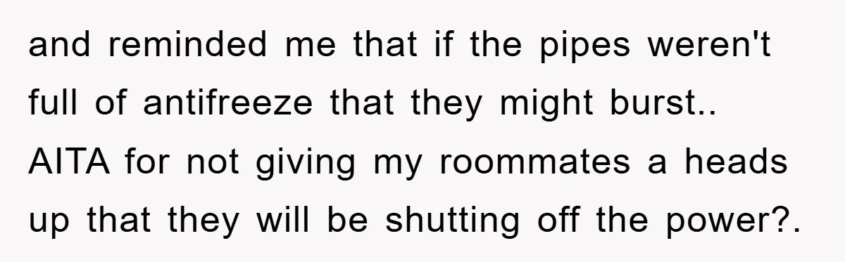 and reminded me that if the pipes weren't full of antifreeze that they might burst.. AITA for not giving my roommates a heads up that they will be shutting off...