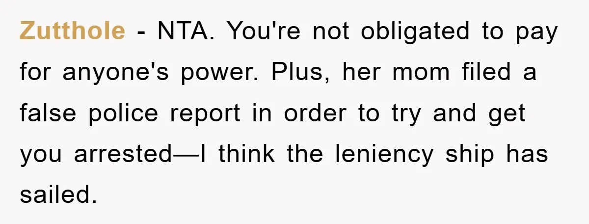Zutthole − NTA. You're not obligated to pay for anyone's power. Plus, her mom filed a false police report in order to try and get you arrested—I think the leniency...
