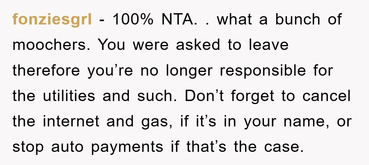 fonziesgrl − 100% NTA. . what a bunch of moochers. You were asked to leave therefore you’re no longer responsible for the utilities and such. Don’t forget to cancel the...