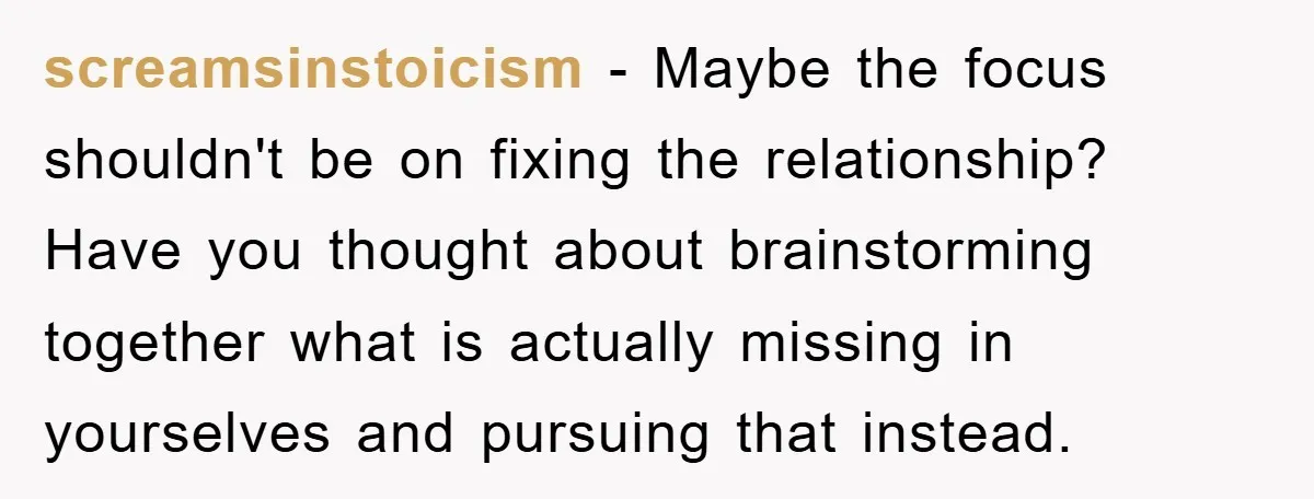 screamsinstoicism − Maybe the focus shouldn't be on fixing the relationship? Have you thought about brainstorming together what is actually missing in yourselves and pursuing that instead.