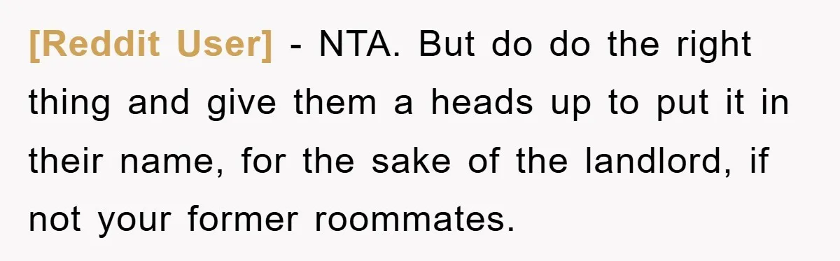 [Reddit User] − NTA. But do do the right thing and give them a heads up to put it in their name, for the sake of the landlord, if not...