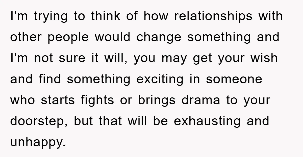 I'm trying to think of how relationships with other people would change something and I'm not sure it will, you may get your wish and find something exciting in someone...