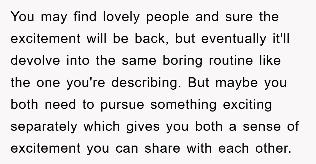You may find lovely people and sure the excitement will be back, but eventually it'll devolve into the same boring routine like the one you're describing. But maybe you both...