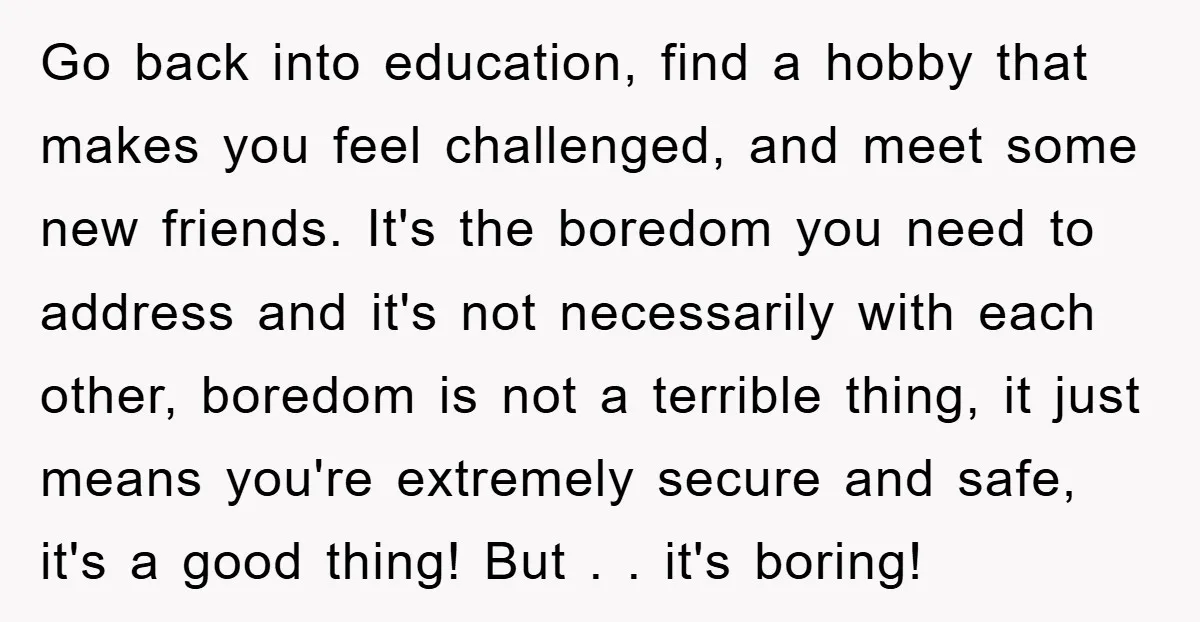 Go back into education, find a hobby that makes you feel challenged, and meet some new friends. It's the boredom you need to address and it's not necessarily with each...