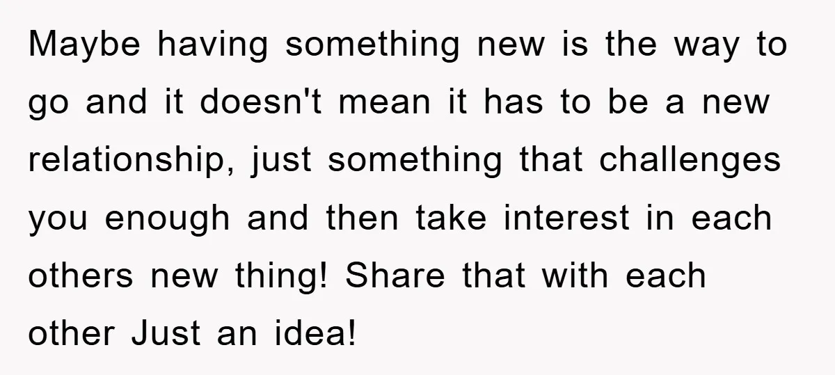 Maybe having something new is the way to go and it doesn't mean it has to be a new relationship, just something that challenges you enough and then take interest...
