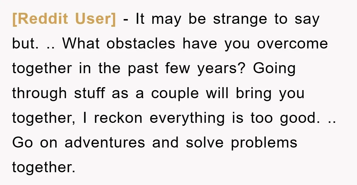 [Reddit User] − It may be strange to say but. .. What obstacles have you overcome together in the past few years? Going through stuff as a couple will bring...