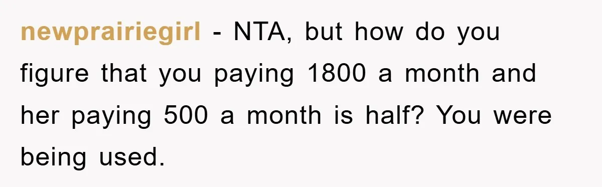 newprairiegirl − NTA, but how do you figure that you paying 1800 a month and her paying 500 a month is half? You were being used.