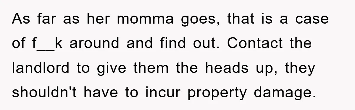 As far as her momma goes, that is a case of f__k around and find out. Contact the landlord to give them the heads up, they shouldn't have to incur...