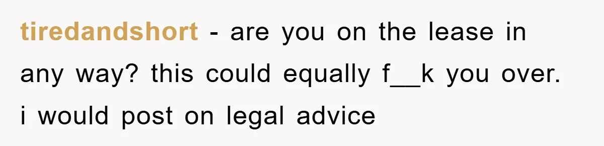 tiredandshort − are you on the lease in any way? this could equally f__k you over. i would post on legal advice