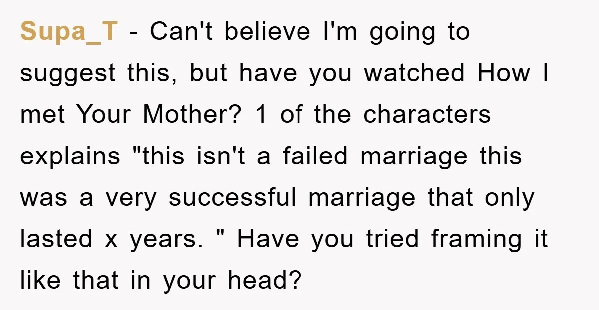Supa_T − Can't believe I'm going to suggest this, but have you watched How I met Your Mother? 1 of the characters explains "this isn't a failed marriage this was...