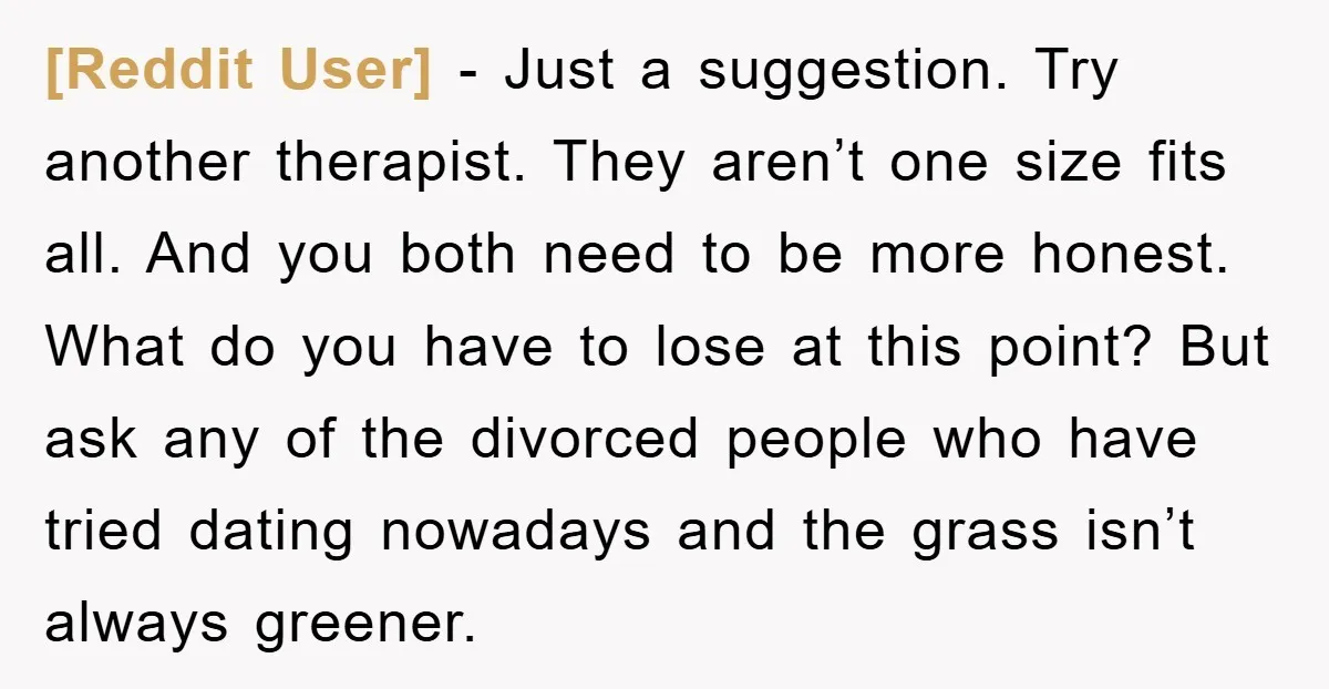 [Reddit User] − Just a suggestion. Try another therapist. They aren’t one size fits all. And you both need to be more honest. What do you have to lose at...
