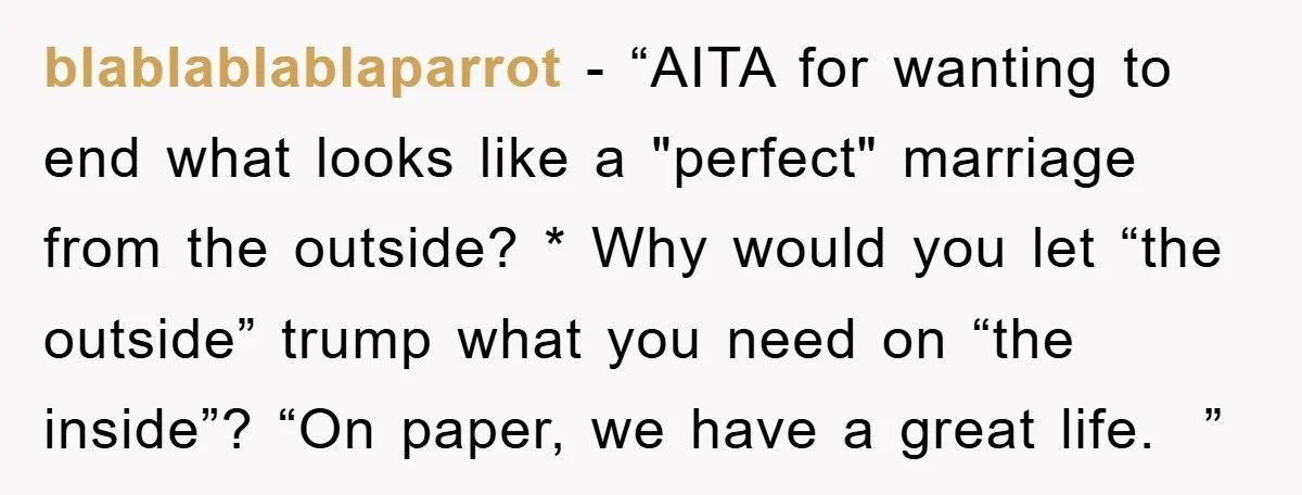 blablablablaparrot − “AITA for wanting to end what looks like a "perfect" marriage from the outside? * Why would you let “the outside” trump what you need on “the inside”?...