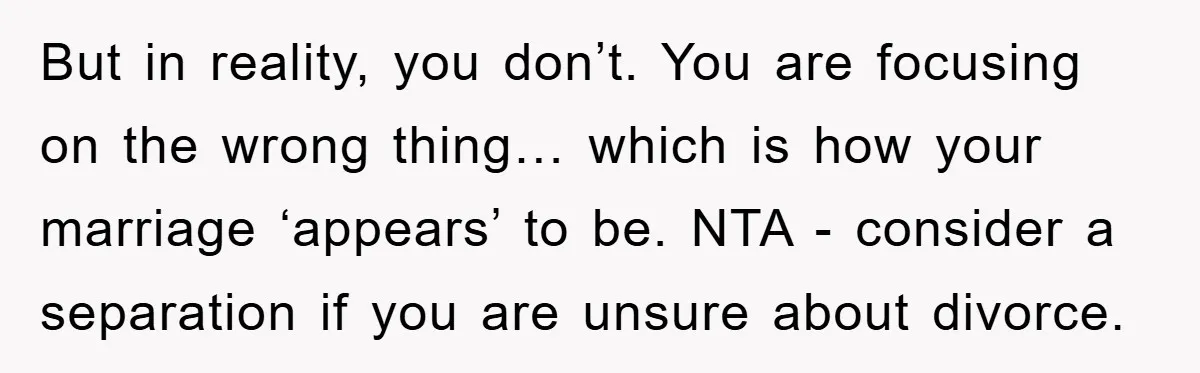But in reality, you don’t. You are focusing on the wrong thing… which is how your marriage ‘appears’ to be. NTA - consider a separation if you are unsure about...