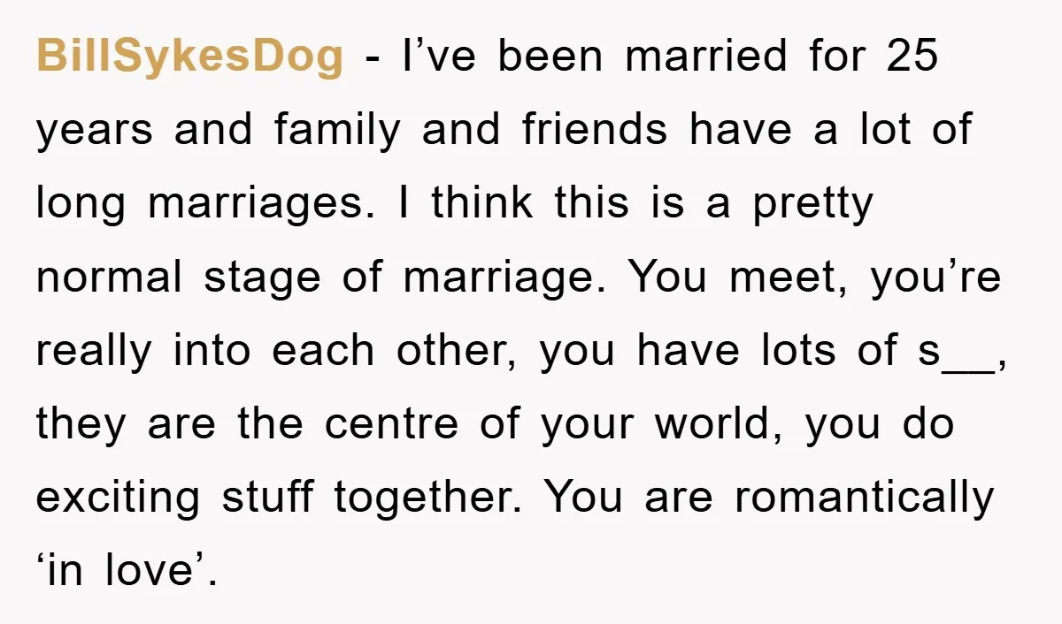 BillSykesDog − I’ve been married for 25 years and family and friends have a lot of long marriages. I think this is a pretty normal stage of marriage. You meet,...