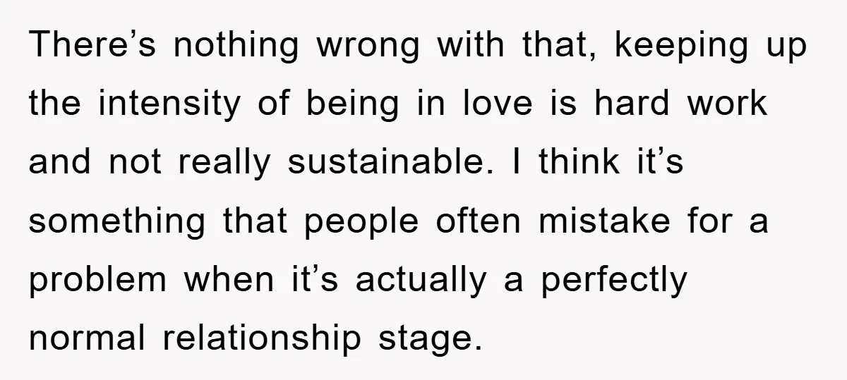 There’s nothing wrong with that, keeping up the intensity of being in love is hard work and not really sustainable. I think it’s something that people often mistake for a...