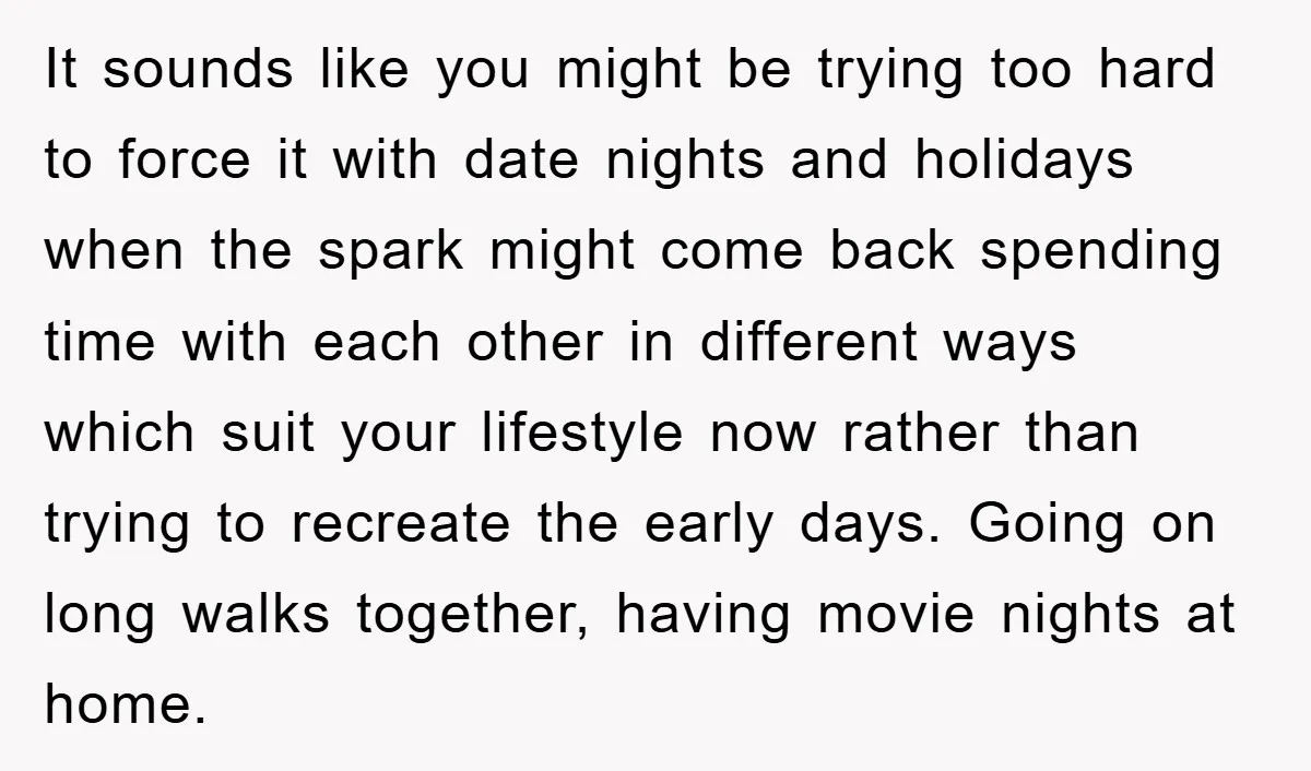 It sounds like you might be trying too hard to force it with date nights and holidays when the spark might come back spending time with each other in different...