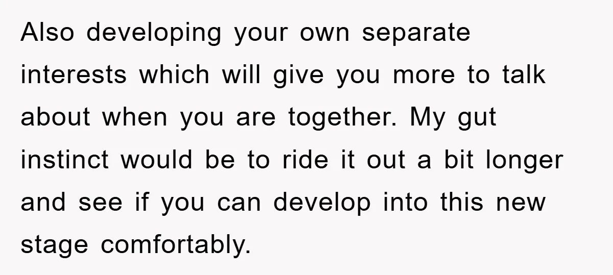 Also developing your own separate interests which will give you more to talk about when you are together. My gut instinct would be to ride it out a bit longer...