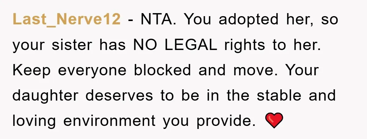 Last_Nerve12 − NTA. You adopted her, so your sister has NO LEGAL rights to her. Keep everyone blocked and move. Your daughter deserves to be in the stable and loving...