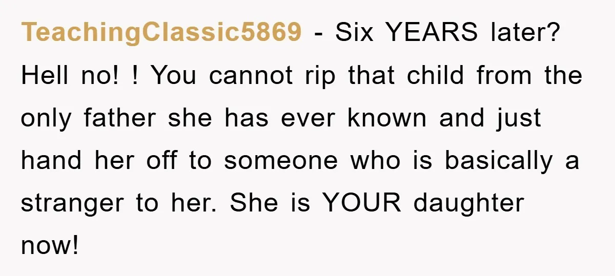 TeachingClassic5869 − Six YEARS later? Hell no! ! You cannot rip that child from the only father she has ever known and just hand her off to someone who is...
