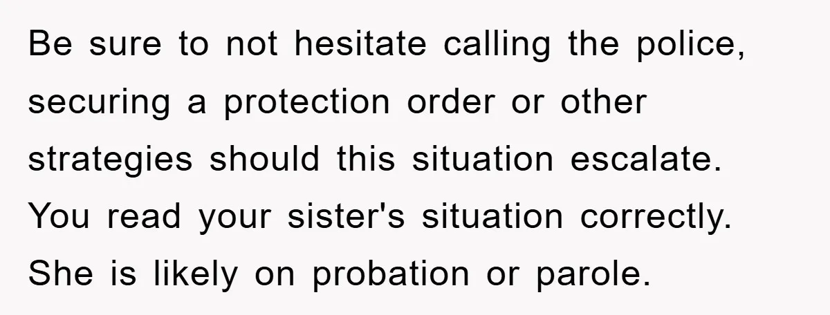 Be sure to not hesitate calling the police, securing a protection order or other strategies should this situation escalate. You read your sister's situation correctly. She is likely on probation...