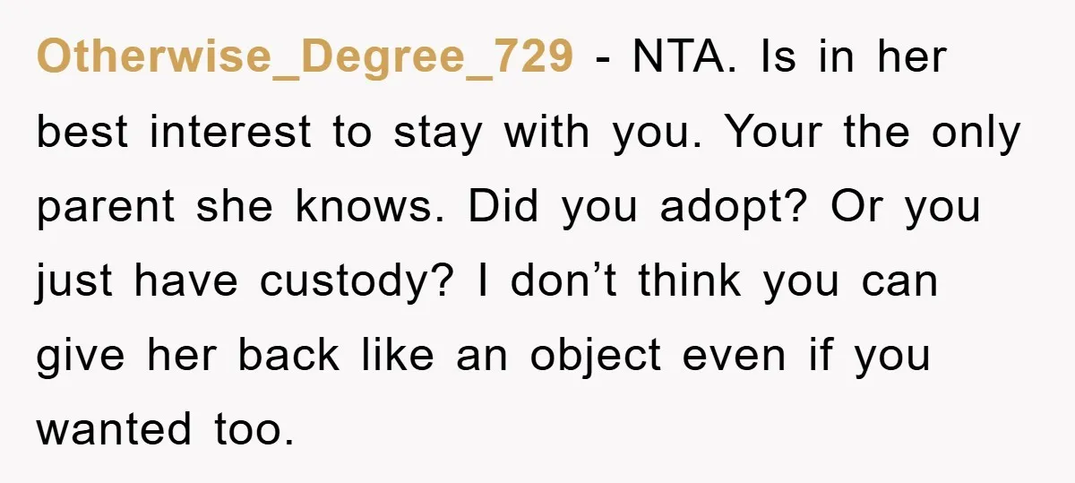 Otherwise_Degree_729 − NTA. Is in her best interest to stay with you. Your the only parent she knows. Did you adopt? Or you just have custody? I don’t think you...
