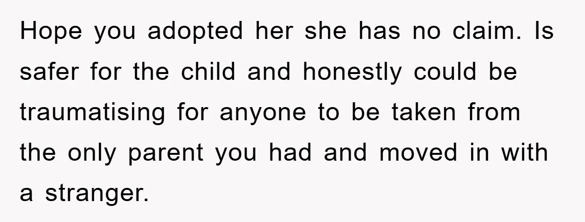 Hope you adopted her she has no claim. Is safer for the child and honestly could be traumatising for anyone to be taken from the only parent you had and...