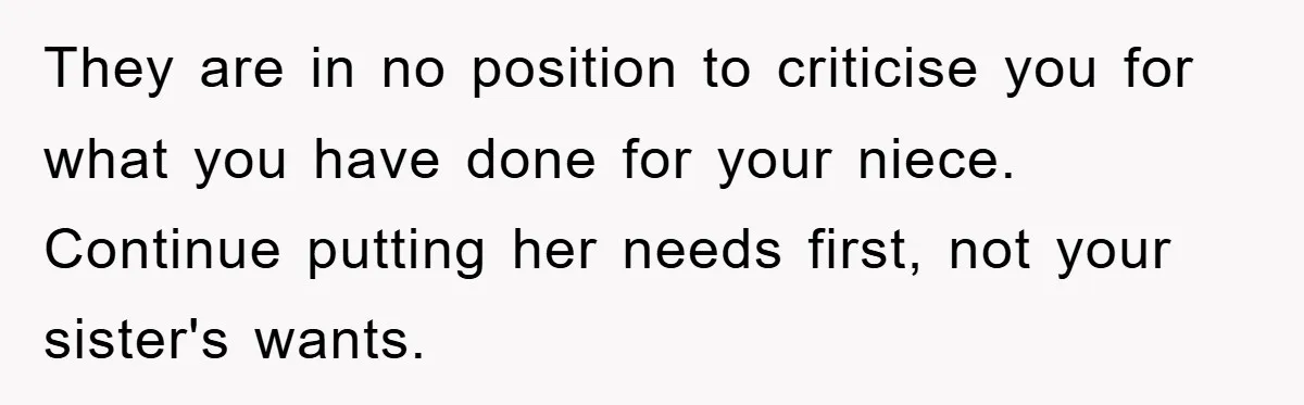 They are in no position to criticise you for what you have done for your niece. Continue putting her needs first, not your sister's wants.