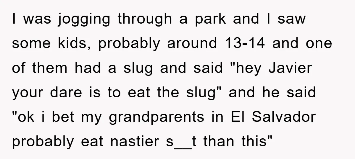 I was jogging through a park and I saw some kids, probably around 13-14 and one of them had a slug and said "hey Javier your dare is to eat...
