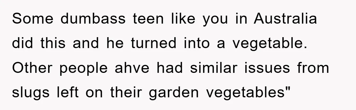 Some dumbass teen like you in Australia did this and he turned into a vegetable. Other people ahve had similar issues from slugs left on their garden vegetables"