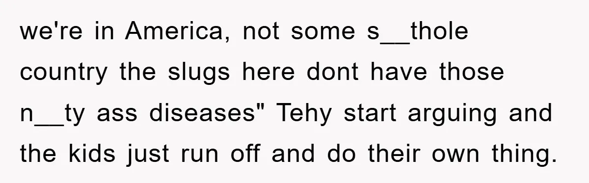 we're in America, not some s__thole country the slugs here dont have those n__ty ass diseases" Tehy start arguing and the kids just run off and do their own thing.