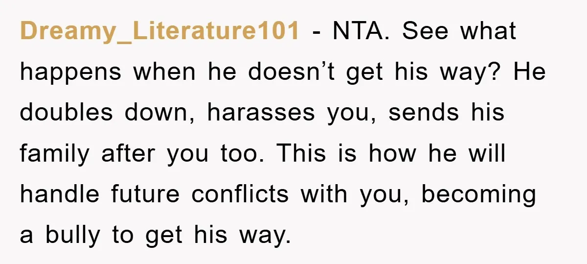Dreamy_Literature101 − NTA. See what happens when he doesn’t get his way? He doubles down, harasses you, sends his family after you too. This is how he will handle future...