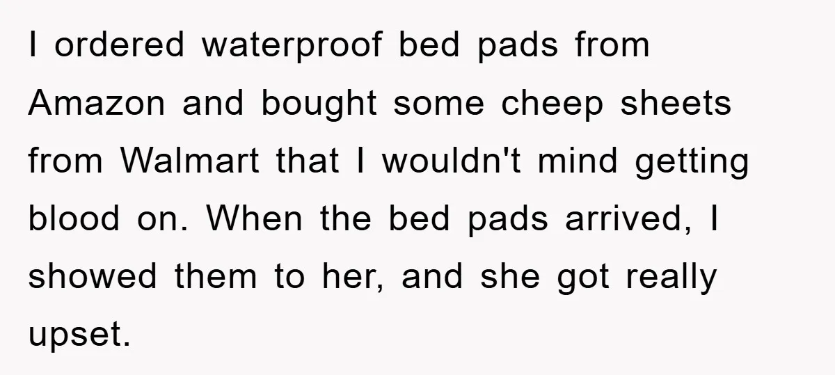 I ordered waterproof bed pads from Amazon and bought some cheep sheets from Walmart that I wouldn't mind getting blood on. When the bed pads arrived, I showed them to...