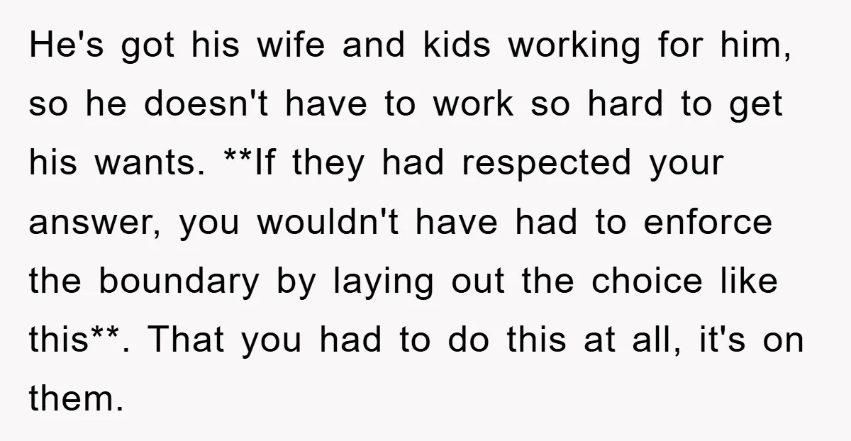He's got his wife and kids working for him, so he doesn't have to work so hard to get his wants. **If they had respected your answer, you wouldn't have...