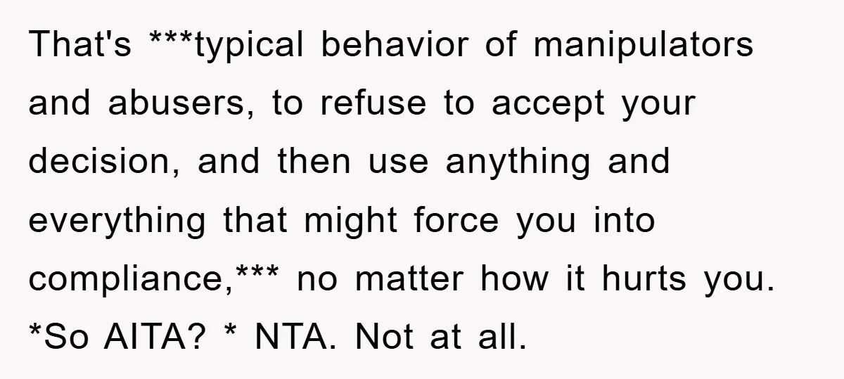 That's ***typical behavior of manipulators and abusers, to refuse to accept your decision, and then use anything and everything that might force you into compliance,*** no matter how it hurts...