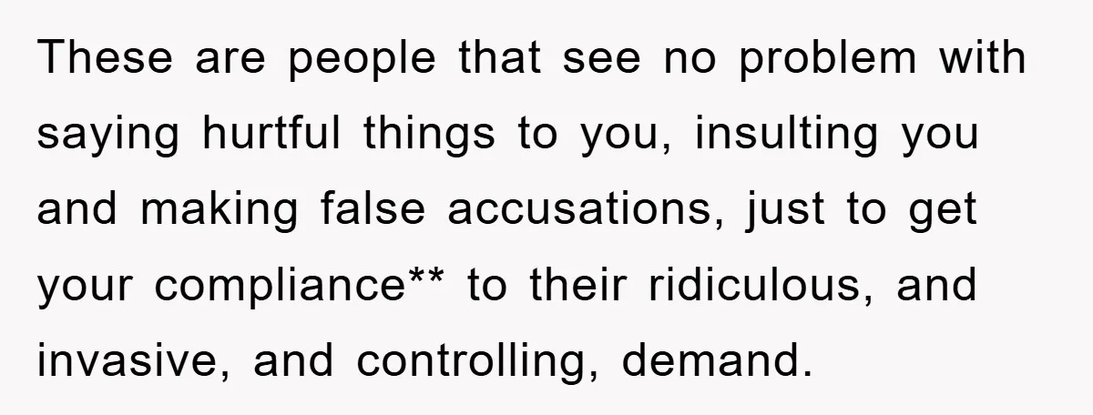 These are people that see no problem with saying hurtful things to you, insulting you and making false accusations, just to get your compliance** to their ridiculous, and invasive, and...